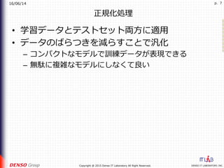 16/06/14
DENSO IT LABORATORY, INC.Copyright @ 2015 Denso IT Laboratory All Right Reserved.
p. 7
正規化処理
•  学習データとテストセット両⽅に適⽤
•  データのばらつきを減らすことで汎化
–  コンパクトなモデルで訓練データが表現できる
–  無駄に複雑なモデルにしなくて良い
 