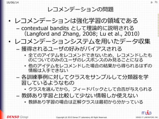 16/06/14
DENSO IT LABORATORY, INC.Copyright @ 2015 Denso IT Laboratory All Right Reserved.
p. 71
レコメンデーションの問題
•  レコメンデーションは強化学習の領域である
–  contextual bandits として理論的に説明される
（Langford and Zhang, 2008; Lu et al., 2010）
•  レコメンデーションシステムを⽤いたデータ収集
–  獲得されるユーザの好みがバイアスされる
•  全てのアイテムをレコメンドできないため，レコメンドしたも
のについてのみのユーザのレスポンスのみ⾒ることになる
•  他のアイテムをレコメンドした場合の結果から得られるはずの
情報は⼊⼿できない
–  各訓練事例に対してクラスをサンプルして分類器を学
習しているようなもの
•  クラスを選んでから，フィードバックとして合否が与えられる
–  教師あり学習と⽐較して少ない情報しか使えない
•  教師あり学習の場合は正解クラスは最初から分かっている
 