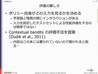 16/06/14
DENSO IT LABORATORY, INC.Copyright @ 2015 Denso IT Laboratory All Right Reserved.
p. 77
評価の難しさ
•  ポリシー⾃⾝がどの⼊⼒を⾒るかを決める
–  学習器と環境の間にインタラクションがある
–  ⼊⼒を固定したテストセットによる性能評価をするの
は簡単ではない
•  Contextual bandits の評価⼿法を提案
(Dudik et al., 2011)
–  内容はこの本には書かれていないので聞かれると困
る…
 