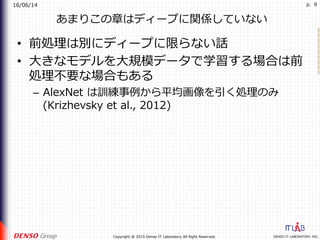 16/06/14
DENSO IT LABORATORY, INC.Copyright @ 2015 Denso IT Laboratory All Right Reserved.
p. 8
あまりこの章はディープに関係していない
•  前処理は別にディープに限らない話
•  ⼤きなモデルを⼤規模データで学習する場合は前
処理不要な場合もある
–  AlexNet は訓練事例から平均画像を引く処理のみ
(Krizhevsky et al., 2012)
 
