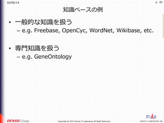 16/06/14
DENSO IT LABORATORY, INC.Copyright @ 2015 Denso IT Laboratory All Right Reserved.
p. 85
知識ベースの例
•  ⼀般的な知識を扱う
–  e.g. Freebase, OpenCyc, WordNet, Wikibase, etc.
•  専⾨知識を扱う
–  e.g. GeneOntology
 