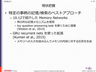 16/06/14
DENSO IT LABORATORY, INC.Copyright @ 2015 Denso IT Laboratory All Right Reserved.
p. 91
現状把握
•  特定の事柄の記憶/検索のベストアプローチ
–  10.12で紹介した Memory Networks
•  明⽰的な記憶メカニズムを使⽤
•  toy question answering task を解くために提案
(Weston et al., 2014)
–  GRU recurrent nets を使った拡張
(Kuman et al., 2015)
•  メモリへの⼊⼒を読み込んでメモリの内容に対する応答を⽣成
 