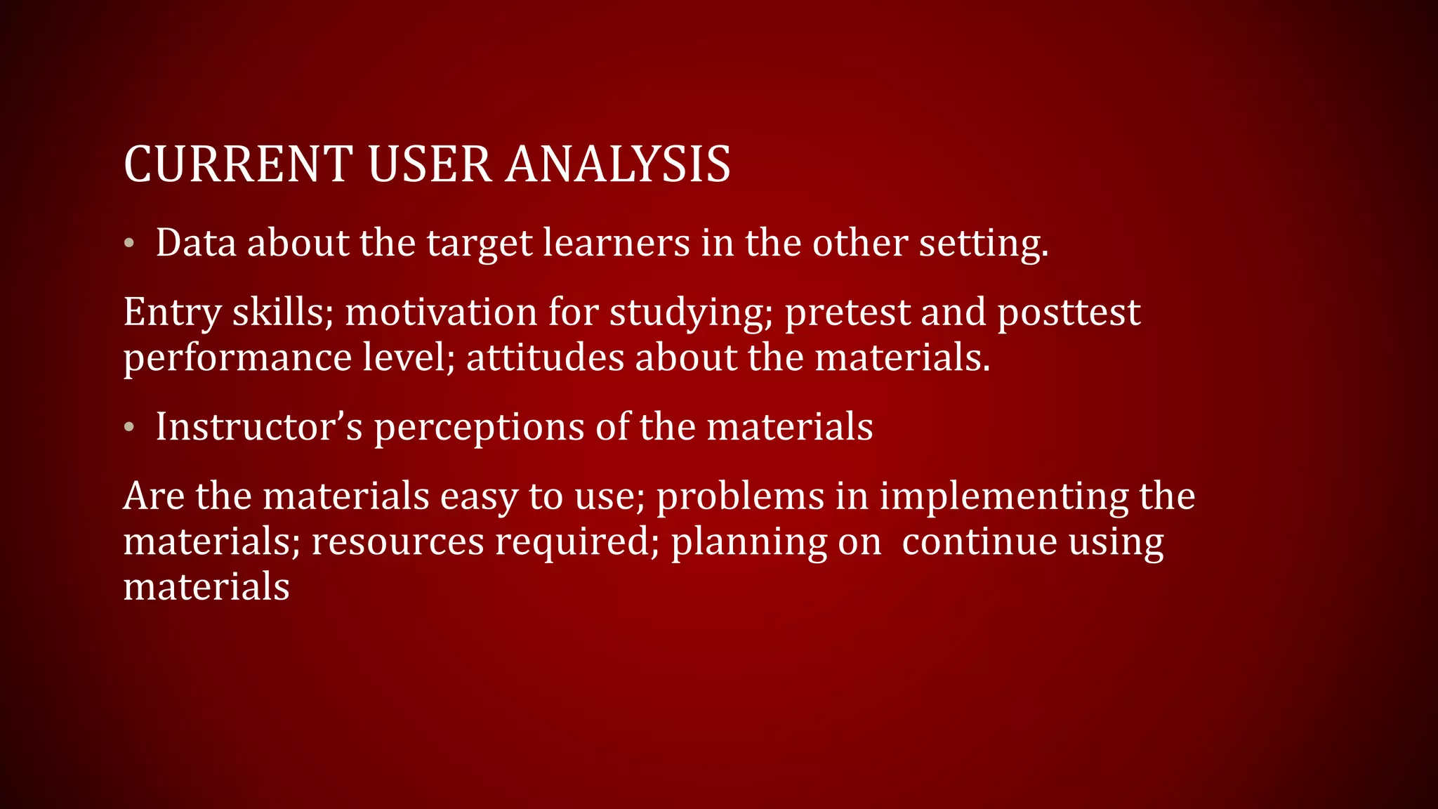 CURRENT USER ANALYSIS
• Data about the target learners in the other setting.
Entry skills; motivation for studying; pretest and posttest
performance level; attitudes about the materials.
• Instructor’s perceptions of the materials
Are the materials easy to use; problems in implementing the
materials; resources required; planning on continue using
materials
 