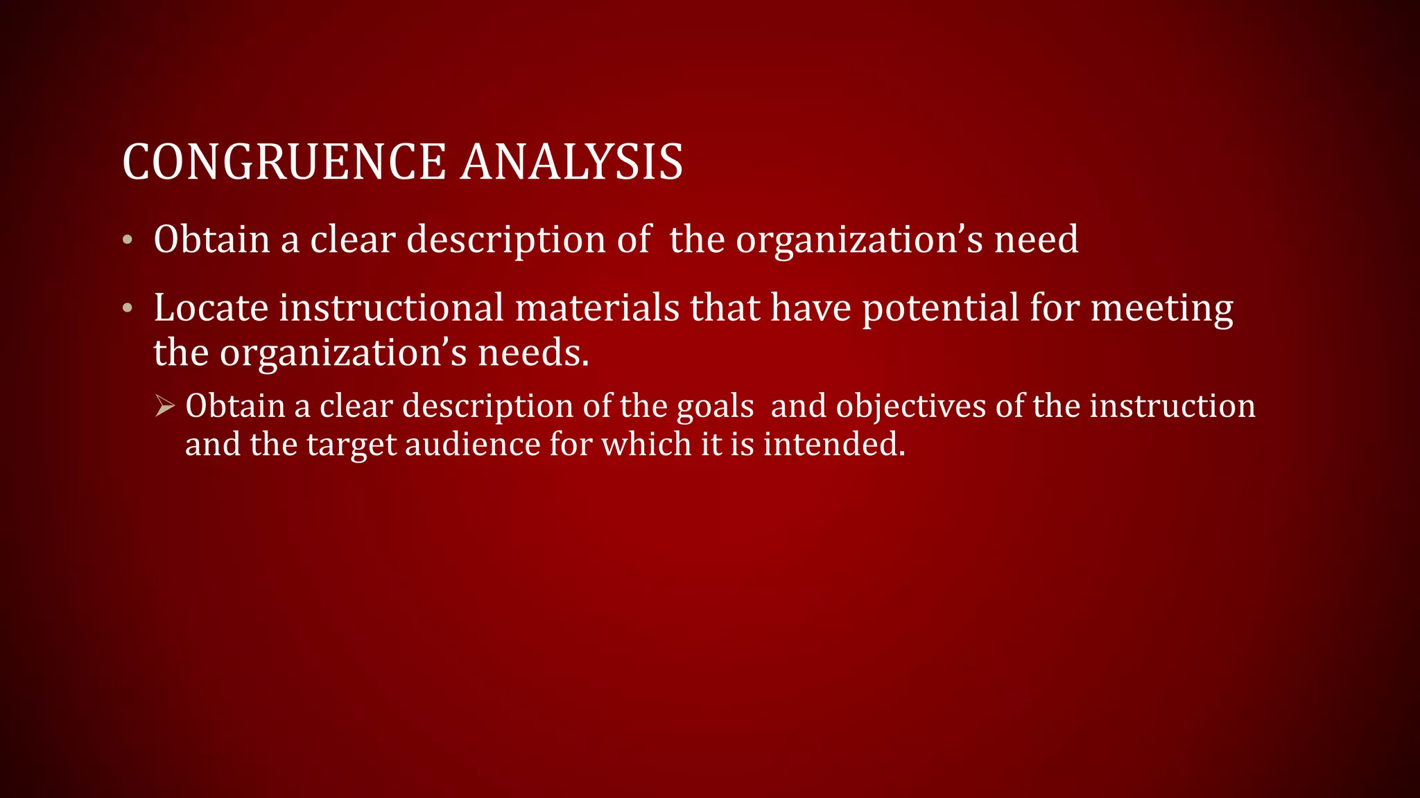 CONGRUENCE ANALYSIS
• Obtain a clear description of the organization’s need
• Locate instructional materials that have potential for meeting
the organization’s needs.
 Obtain a clear description of the goals and objectives of the instruction
and the target audience for which it is intended.
 