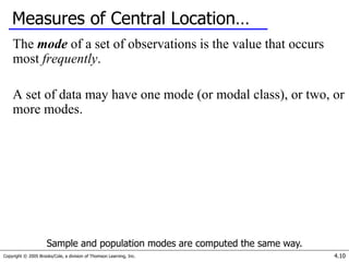 Copyright © 2005 Brooks/Cole, a division of Thomson Learning, Inc. 4.10
Measures of Central Location…
The mode of a set of observations is the value that occurs
most frequently.
A set of data may have one mode (or modal class), or two, or
more modes.
Sample and population modes are computed the same way.
 