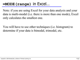 Copyright © 2005 Brooks/Cole, a division of Thomson Learning, Inc. 4.12
=MODE(range) in Excel…
Note: if you are using Excel for your data analysis and your
data is multi-modal (i.e. there is more than one mode), Excel
only calculates the smallest one.
You will have to use other techniques (i.e. histogram) to
determine if your data is bimodal, trimodal, etc.
 