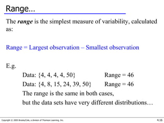 Copyright © 2005 Brooks/Cole, a division of Thomson Learning, Inc. 4.16
Range…
The range is the simplest measure of variability, calculated
as:
Range = Largest observation – Smallest observation
E.g.
Data: {4, 4, 4, 4, 50} Range = 46
Data: {4, 8, 15, 24, 39, 50} Range = 46
The range is the same in both cases,
but the data sets have very different distributions…
 