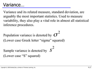 Copyright © 2005 Brooks/Cole, a division of Thomson Learning, Inc. 4.17
Variance…
Variance and its related measure, standard deviation, are
arguably the most important statistics. Used to measure
variability, they also play a vital role in almost all statistical
inference procedures.
Population variance is denoted by
(Lower case Greek letter “sigma” squared)
Sample variance is denoted by
(Lower case “S” squared)
 