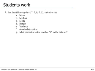 Copyright © 2005 Brooks/Cole, a division of Thomson Learning, Inc. 4.25
Students work
7. For the following data {7, 2, 9, 7, 5}, calculate the
a. Mean
b. Median
c. Mode
d. Range
e. Variance
f. standard deviation
g. what percentile is the number “9” in the data set?
 