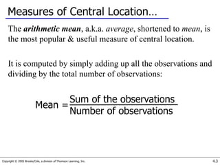 Copyright © 2005 Brooks/Cole, a division of Thomson Learning, Inc. 4.3
Measures of Central Location…
The arithmetic mean, a.k.a. average, shortened to mean, is
the most popular & useful measure of central location.
It is computed by simply adding up all the observations and
dividing by the total number of observations:
Sum of the observations
Number of observations
Mean =
 