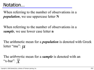 Copyright © 2005 Brooks/Cole, a division of Thomson Learning, Inc. 4.4
Notation…
When referring to the number of observations in a
population, we use uppercase letter N
When referring to the number of observations in a
sample, we use lower case letter n
The arithmetic mean for a population is denoted with Greek
letter “mu”:
The arithmetic mean for a sample is denoted with an
“x-bar”:
 