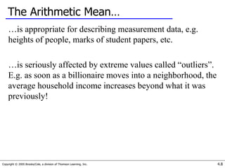 Copyright © 2005 Brooks/Cole, a division of Thomson Learning, Inc. 4.8
The Arithmetic Mean…
…is appropriate for describing measurement data, e.g.
heights of people, marks of student papers, etc.
…is seriously affected by extreme values called “outliers”.
E.g. as soon as a billionaire moves into a neighborhood, the
average household income increases beyond what it was
previously!
 