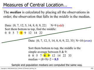 Copyright © 2005 Brooks/Cole, a division of Thomson Learning, Inc. 4.9
Measures of Central Location…
The median is calculated by placing all the observations in
order; the observation that falls in the middle is the median.
Data: {0, 7, 12, 5, 14, 8, 0, 9, 22} N=9 (odd)
Sort them bottom to top, find the middle:
0 0 5 7 8 9 12 14 22
Data: {0, 7, 12, 5, 14, 8, 0, 9, 22, 33} N=10 (even)
Sort them bottom to top, the middle is the
simple average between 8 & 9:
0 0 5 7 8 9 12 14 22 33
median = (8+9)÷2 = 8.5
Sample and population medians are computed the same way.
 