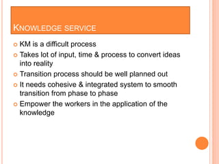 KNOWLEDGE SERVICE
 KM is a difficult process
 Takes lot of input, time & process to convert ideas
into reality
 Transition process should be well planned out
 It needs cohesive & integrated system to smooth
transition from phase to phase
 Empower the workers in the application of the
knowledge
 