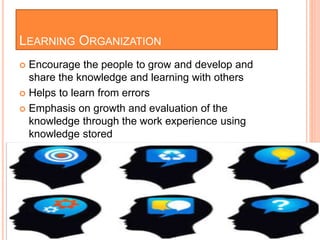 LEARNING ORGANIZATION
 Encourage the people to grow and develop and
share the knowledge and learning with others
 Helps to learn from errors
 Emphasis on growth and evaluation of the
knowledge through the work experience using
knowledge stored
 