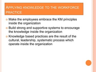 APPLYING KNOWLEDGE TO THE WORKFORCE
PRACTICE
 Make the employees embrace the KM principles
inside the organization
 Build strong and supportive systems to encourage
the knowledge inside the organization
 Knowledge based practices are the result of the
cultural, leadership, systematic process which
operate inside the organization
 