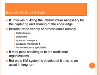 KNOWLEDGE SYSTEMS
 It involves building the infrastructure necessary for
the capturing and sharing of the knowledge
 Includes wide variety of professionals namely
 technologists
 Librarians
 systems managers
 database managers &
 human resource specialists
 It may pose challenges to the traditional
organizations
 But once KM system is developed it acts as an
asset in long run
 