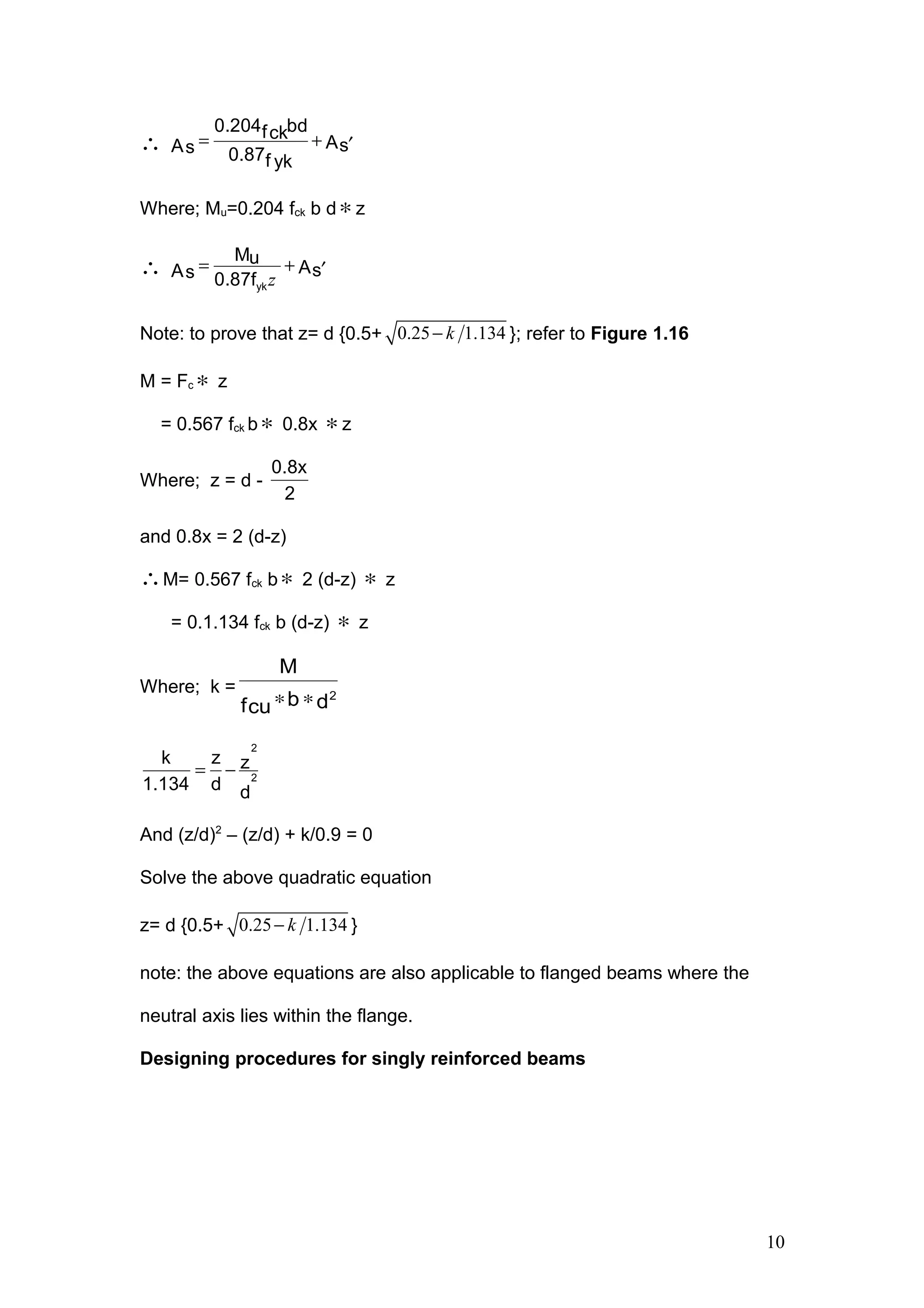 ∴ = + ′
0.204 bdfck
AsAs 0.87f yk
Where; Mu=0.204 fck b d∗z
∴ z
= + ′
yk
Mu
AsAs 0.87f
Note: to prove that z= d {0.5+ 0.25 1.134k− }; refer to Figure 1.16
M = Fc ∗ z
= 0.567 fck b∗ 0.8x ∗z
Where; z = d -
0.8x
2
and 0.8x = 2 (d-z)
∴M= 0.567 fck b∗ 2 (d-z) ∗ z
= 0.1.134 fck b (d-z) ∗ z
Where; k =
dbfcu
M
2
∗∗
= −
2
2
k z z
1.134 d d
And (z/d)2
– (z/d) + k/0.9 = 0
Solve the above quadratic equation
z= d {0.5+ 0.25 1.134k− }
note: the above equations are also applicable to flanged beams where the
neutral axis lies within the flange.
Designing procedures for singly reinforced beams
10
 