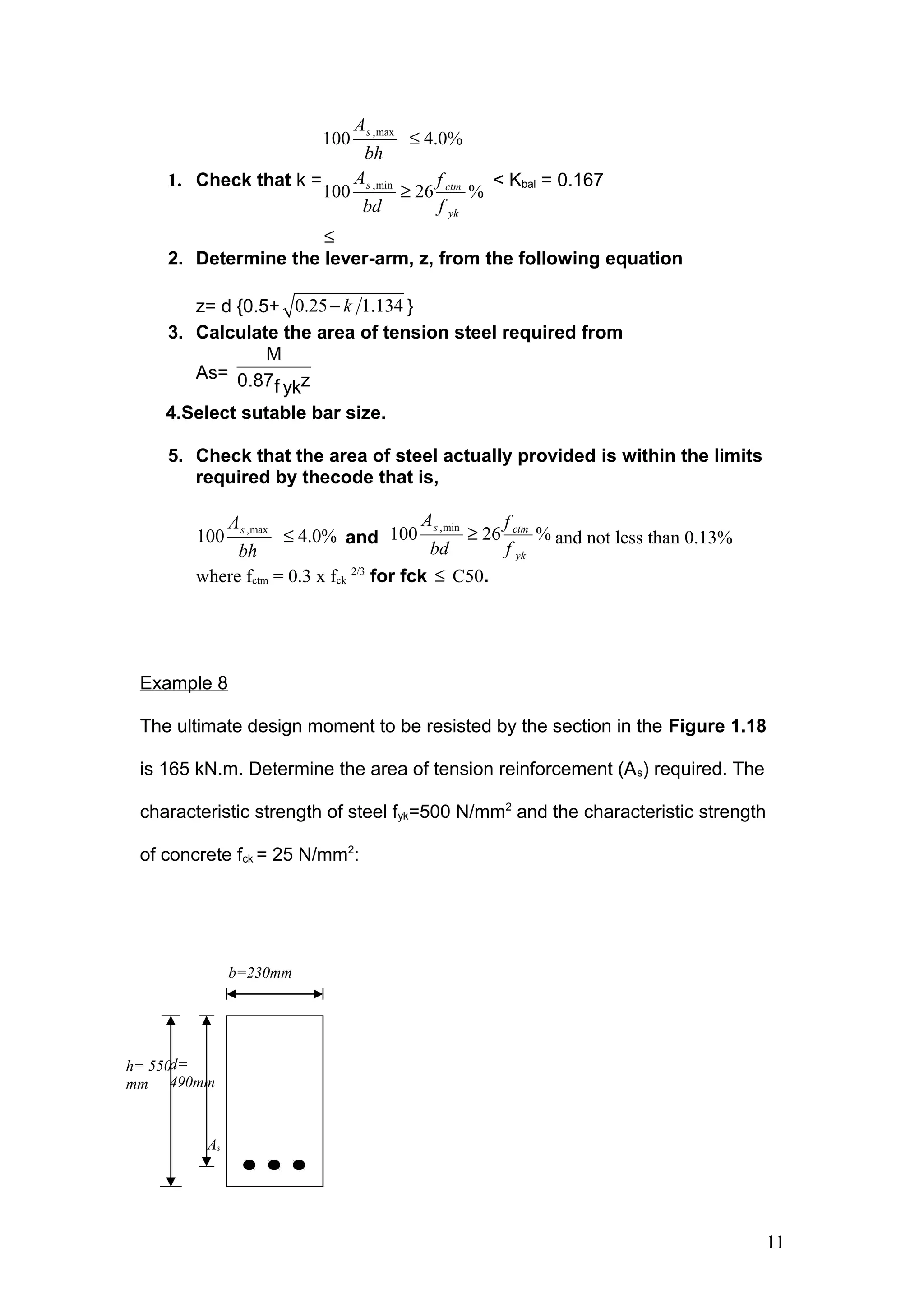 1. Check that k =
,max
,min
100 4.0%
100 26 %
s
s ctm
yk
A
bh
A f
bd f
≤
≥
≤
< Kbal = 0.167
2. Determine the lever-arm, z, from the following equation
z= d {0.5+ 0.25 1.134k− }
3. Calculate the area of tension steel required from
As=
M
0.87 zf yk
4.Select sutable bar size.
5. Check that the area of steel actually provided is within the limits
required by thecode that is,
,max
100 4.0%sA
bh
≤ and
,min
100 26 %s ctm
yk
A f
bd f
≥ and not less than 0.13%
where fctm = 0.3 x fck
2/3
for fck ≤ C50.
Example 8
The ultimate design moment to be resisted by the section in the Figure 1.18
is 165 kN.m. Determine the area of tension reinforcement (As) required. The
characteristic strength of steel fyk=500 N/mm2
and the characteristic strength
of concrete fck = 25 N/mm2
:
11
b=230mm
d=
490mm
h= 550
mm
As
 