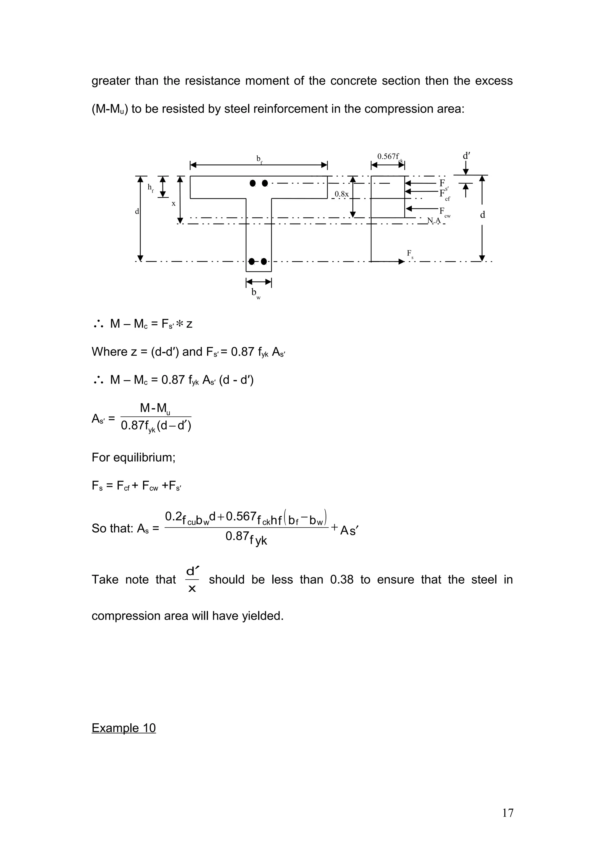 greater than the resistance moment of the concrete section then the excess
(M-Mu) to be resisted by steel reinforcement in the compression area:
∴ M – Mc = Fs′ ∗z
Where z = (d-d′) and Fs′ = 0.87 fyk As′
∴ M – Mc = 0.87 fyk As′ (d - d′)
As′ = ′−
u
yk
M-M
0.87f (d d )
For equilibrium;
Fs = Fcf + Fcw +Fs′
So that: As =
( )+ −
+ ′
cu ckw f w
0.2 d 0.567b b bf f hf
As0.87f yk
Take note that
x
d′
should be less than 0.38 to ensure that the steel in
compression area will have yielded.
Example 10
x
hf
d
bf
N.A
0.8x Fcf
0.567fck
Fs
dFcw
bw
Fs′
d′
17
 