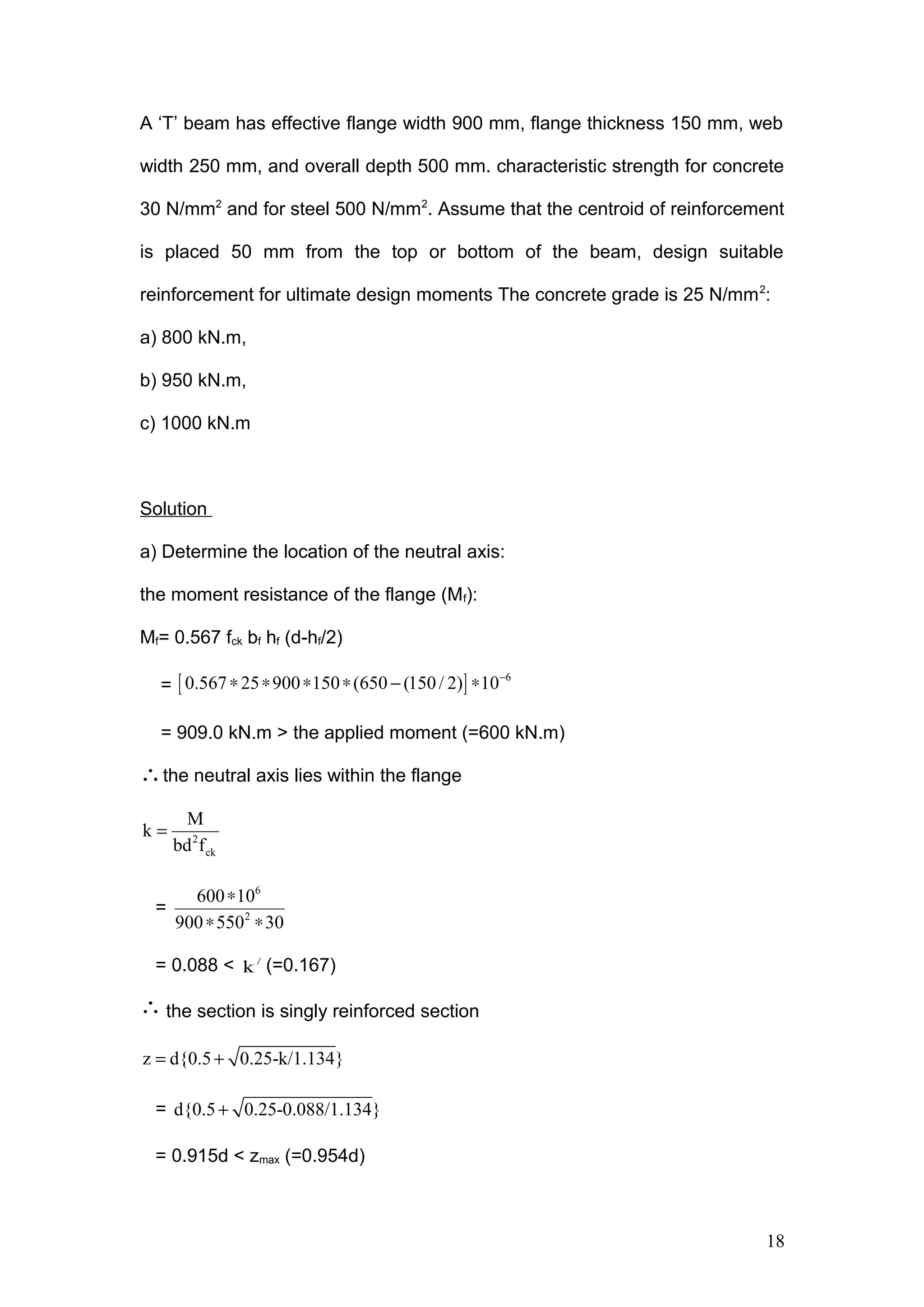 A ‘T’ beam has effective flange width 900 mm, flange thickness 150 mm, web
width 250 mm, and overall depth 500 mm. characteristic strength for concrete
30 N/mm2
and for steel 500 N/mm2
. Assume that the centroid of reinforcement
is placed 50 mm from the top or bottom of the beam, design suitable
reinforcement for ultimate design moments The concrete grade is 25 N/mm2
:
a) 800 kN.m,
b) 950 kN.m,
c) 1000 kN.m
Solution
a) Determine the location of the neutral axis:
the moment resistance of the flange (Mf):
Mf= 0.567 fck bf hf (d-hf/2)
= [ ] 6
0.567 25 900 150 (650 (150/ 2) 10−
∗ ∗ ∗ ∗ − ∗
= 909.0 kN.m > the applied moment (=600 kN.m)
∴the neutral axis lies within the flange
2
ck
M
k
bd f
=
=
6
2
600 10
900 550 30
∗
∗ ∗
= 0.088 < /
k (=0.167)
∴ the section is singly reinforced section
z d{0.5 0.25-k/1.134}= +
= d{0.5 0.25-0.088/1.134}+
= 0.915d < zmax (=0.954d)
18
 