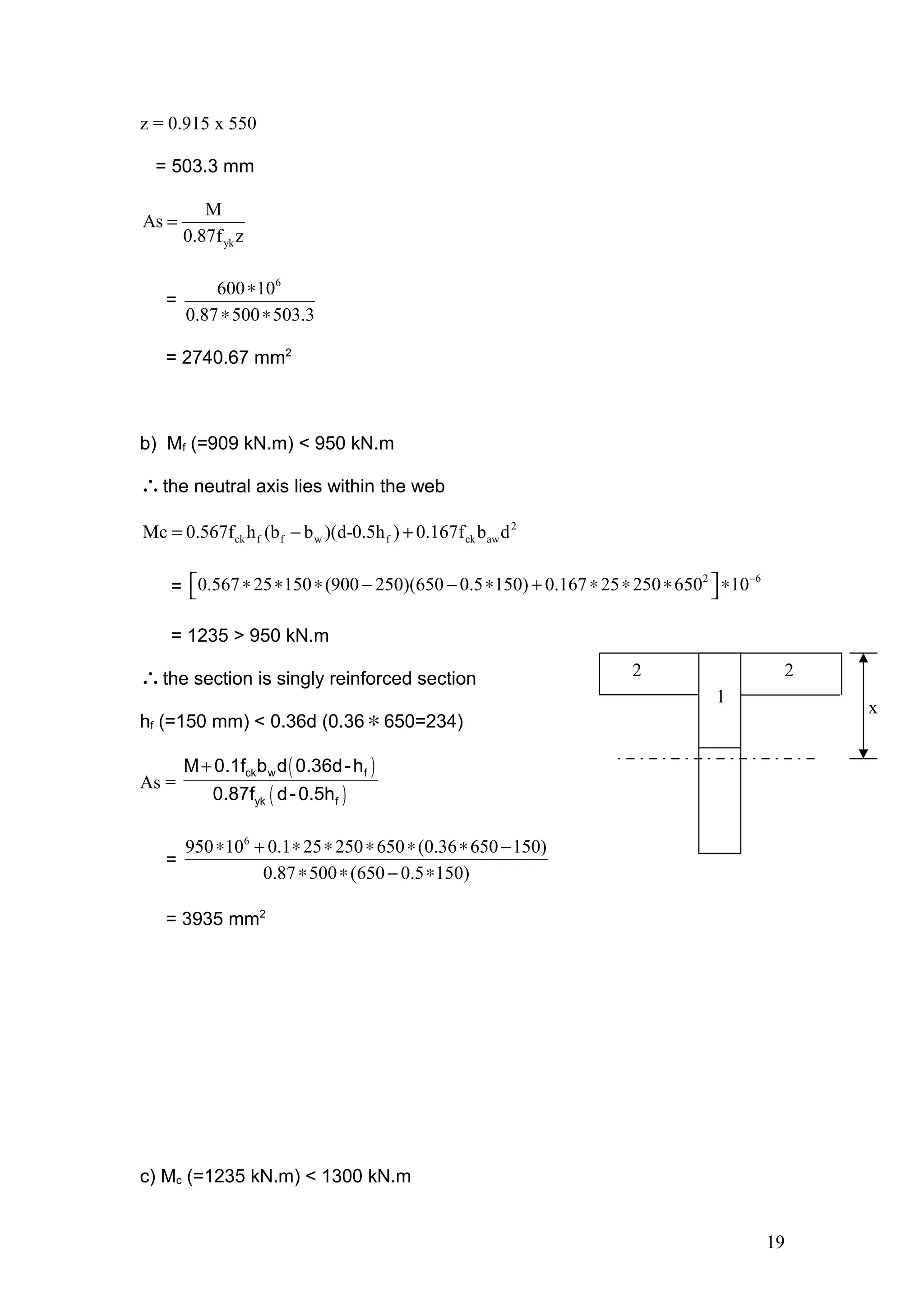 z = 0.915 x 550
= 503.3 mm
yk
M
As
0.87f z
=
=
6
600 10
0.87 500 503.3
∗
∗ ∗
= 2740.67 mm2
b) Mf (=909 kN.m) < 950 kN.m
∴the neutral axis lies within the web
2
ck f f w f ck awMc 0.567f h (b b )(d-0.5h ) 0.167f b d= − +
=
2 6
0.567 25 150 (900 250)(650 0.5 150) 0.167 25 250 650 10−
 ∗ ∗ ∗ − − ∗ + ∗ ∗ ∗ ∗ 
= 1235 > 950 kN.m
∴the section is singly reinforced section
hf (=150 mm) < 0.36d (0.36∗650=234)
As =
( )
( )
+ ck w f
yk f
M 0.1f b d 0.36d-h
0.87f d-0.5h
=
6
950 10 0.1 25 250 650 (0.36 650 150)
0.87 500 (650 0.5 150)
∗ + ∗ ∗ ∗ ∗ ∗ −
∗ ∗ − ∗
= 3935 mm2
c) Mc (=1235 kN.m) < 1300 kN.m
19
1
2 2
x
 