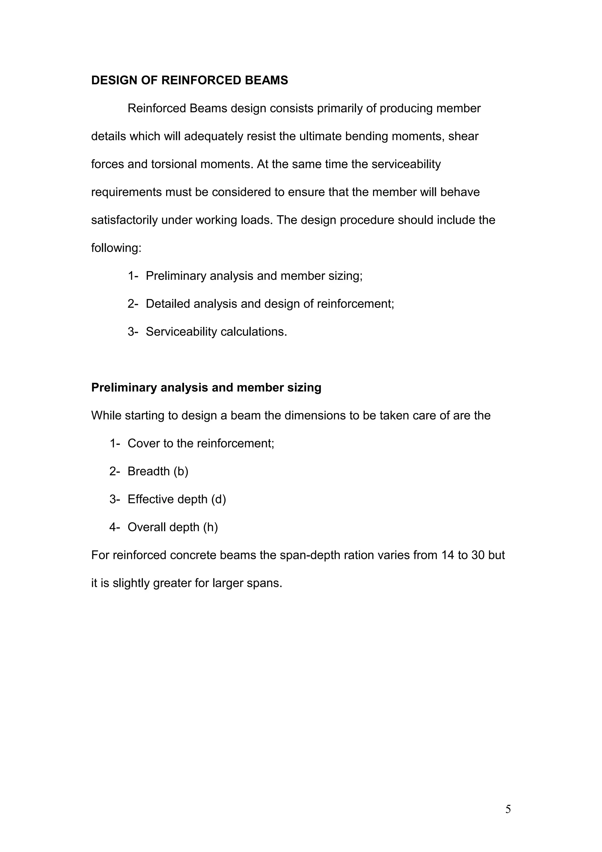 DESIGN OF REINFORCED BEAMS
Reinforced Beams design consists primarily of producing member
details which will adequately resist the ultimate bending moments, shear
forces and torsional moments. At the same time the serviceability
requirements must be considered to ensure that the member will behave
satisfactorily under working loads. The design procedure should include the
following:
1- Preliminary analysis and member sizing;
2- Detailed analysis and design of reinforcement;
3- Serviceability calculations.
Preliminary analysis and member sizing
While starting to design a beam the dimensions to be taken care of are the
1- Cover to the reinforcement;
2- Breadth (b)
3- Effective depth (d)
4- Overall depth (h)
For reinforced concrete beams the span-depth ration varies from 14 to 30 but
it is slightly greater for larger spans.
5
 