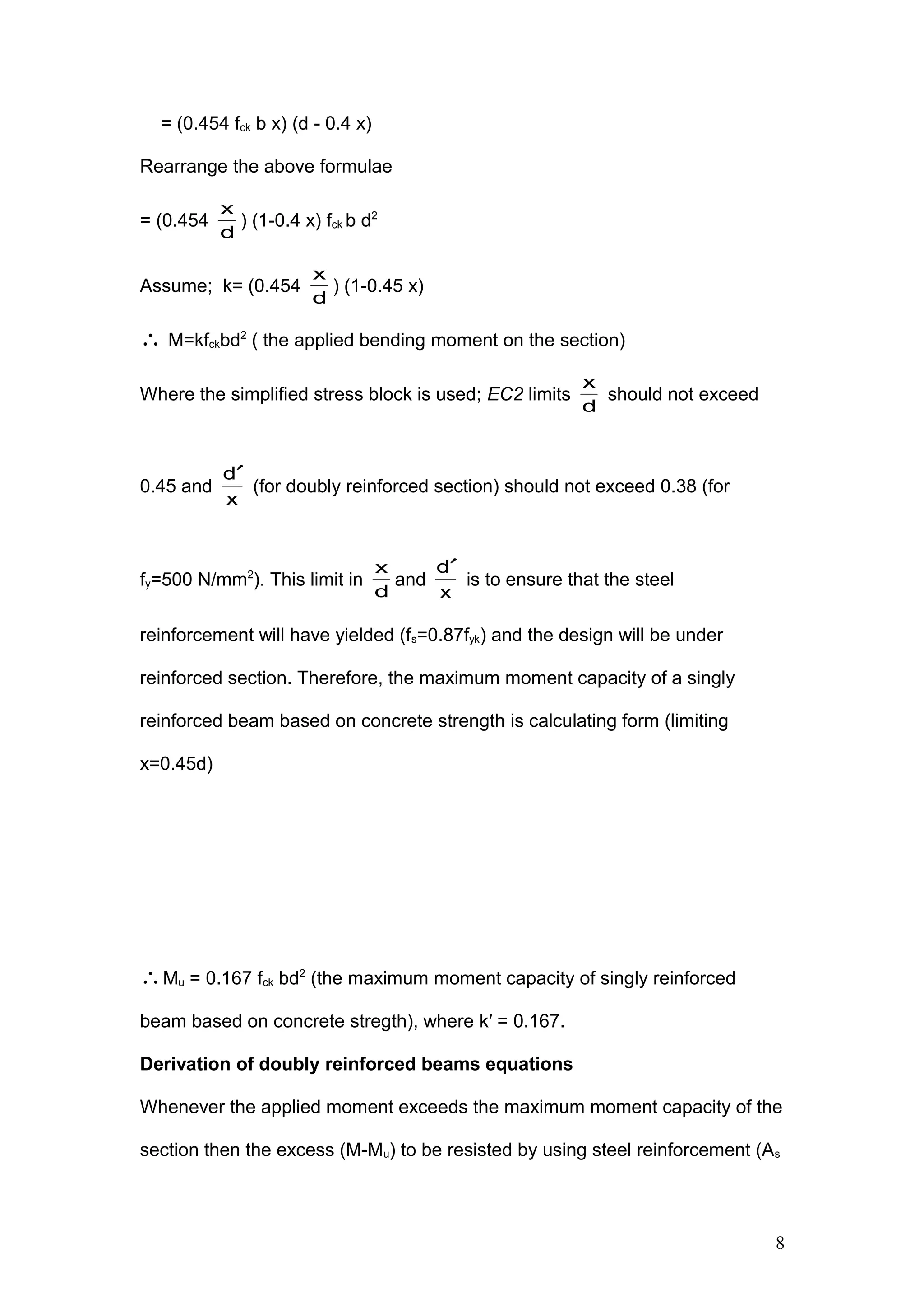 = (0.454 fck b x) (d - 0.4 x)
Rearrange the above formulae
= (0.454
d
x
) (1-0.4 x) fck b d2
Assume; k= (0.454
d
x
) (1-0.45 x)
∴ M=kfckbd2
( the applied bending moment on the section)
Where the simplified stress block is used; EC2 limits
d
x
should not exceed
0.45 and
x
d′
(for doubly reinforced section) should not exceed 0.38 (for
fy=500 N/mm2
). This limit in
d
x
and
x
d′
is to ensure that the steel
reinforcement will have yielded (fs=0.87fyk) and the design will be under
reinforced section. Therefore, the maximum moment capacity of a singly
reinforced beam based on concrete strength is calculating form (limiting
x=0.45d)
∴Mu = 0.167 fck bd2
(the maximum moment capacity of singly reinforced
beam based on concrete stregth), where k′ = 0.167.
Derivation of doubly reinforced beams equations
Whenever the applied moment exceeds the maximum moment capacity of the
section then the excess (M-Mu) to be resisted by using steel reinforcement (As
8
 