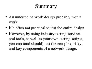 Summary
• An untested network design probably won’t
work.
• It’s often not practical to test the entire design.
• However, by using industry testing services
and tools, as well as your own testing scripts,
you can (and should) test the complex, risky,
and key components of a network design.
 
