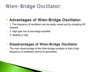  Advantages of Wien-Bridge Oscillator:
 1. The frequency of oscillation can be easily varied just by changing RC
network
 2. High gain due to two-stage amplifier
 3. Stability is high
 Disadvantages of Wien-Bridge Oscillator
 The main disadvantage of the Wien-bridge oscillator is that a high
frequency of oscillation cannot be generated.
 