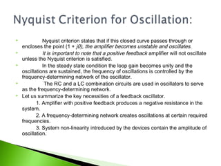  Nyquist criterion states that if this closed curve passes through or
encloses the point (1 + j0), the amplifier becomes unstable and oscillates.
 It is important to note that a positive feedback amplifier will not oscillate
unless the Nyquist criterion is satisfied.
 In the steady state condition the loop gain becomes unity and the
oscillations are sustained, the frequency of oscillations is controlled by the
frequency-determining network of the oscillator.
 The RC and a LC combination circuits are used in oscillators to serve
as the frequency-determining network.
 Let us summarize the key necessities of a feedback oscillator.
1. Amplifier with positive feedback produces a negative resistance in the
system.
2. A frequency-determining network creates oscillations at certain required
frequencies.
3. System non-linearity introduced by the devices contain the amplitude of
oscillation.
 