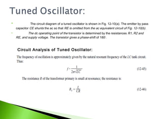  The circuit diagram of a tuned oscillator is shown in Fig. 12-10(a). The emitter by pass
capacitor CE shunts the ac so that RE is omitted from the ac equivalent circuit of Fig. 12-10(b).
 The dc operating point of the transistor is determined by the resistances R1, R2 and
RE, and supply voltage. The transistor gives a phase-shift of 1800
.
Circuit Analysis of Tuned Oscillator:
 