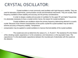  Crystal oscillator is most commonly used oscillator with high-frequency stability. They are
used for laboratory experiments, communication circuits and biomedical instruments. They are usually, fixed
frequency oscillators where stability and accuracy are the primary considerations.
 In order to design a stable and accurate LC oscillator for the upper HF and higher frequencies
it is absolutely necessary to have a crystal control; hence, the reason for crystal oscillators.
 Crystal oscillators are oscillators where the primary frequency determining element is a quartz
crystal. Because of the inherent characteristics of the quartz crystal the crystal oscillator may be held to
extreme accuracy of frequency stability. Temperature
 compensation may be applied to crystal oscillators to improve thermal stability of the crystal oscillator.
 The crystal size and cut determine the values of L, C, R and C'. The resistance R is the friction
of the vibrating crystal, capacitance C is the compliance, and inductance L is the equivalent mass. The
capacitance C' is the electrostatic capacitance between the mounted pair of electrodes with the crystal as
the dielectric.
 