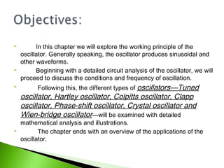  In this chapter we will explore the working principle of the
oscillator. Generally speaking, the oscillator produces sinusoidal and
other waveforms.
 Beginning with a detailed circuit analysis of the oscillator, we will
proceed to discuss the conditions and frequency of oscillation.
 Following this, the different types of oscillators—Tuned
oscillator, Hartley oscillator, Colpitts oscillator, Clapp
oscillator, Phase-shift oscillator, Crystal oscillator and
Wien-bridge oscillator—will be examined with detailed
mathematical analysis and illustrations.
 The chapter ends with an overview of the applications of the
oscillator.
 