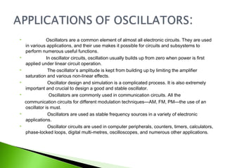  Oscillators are a common element of almost all electronic circuits. They are used
in various applications, and their use makes it possible for circuits and subsystems to
perform numerous useful functions.
 In oscillator circuits, oscillation usually builds up from zero when power is first
applied under linear circuit operation.
 The oscillator’s amplitude is kept from building up by limiting the amplifier
saturation and various non-linear effects.
 Oscillator design and simulation is a complicated process. It is also extremely
important and crucial to design a good and stable oscillator.
 Oscillators are commonly used in communication circuits. All the
communication circuits for different modulation techniques—AM, FM, PM—the use of an
oscillator is must.
 Oscillators are used as stable frequency sources in a variety of electronic
applications.
 Oscillator circuits are used in computer peripherals, counters, timers, calculators,
phase-locked loops, digital multi-metres, oscilloscopes, and numerous other applications.
 