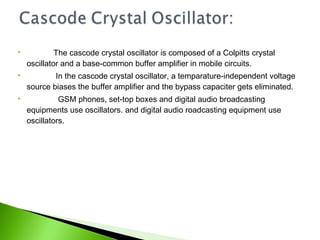  The cascode crystal oscillator is composed of a Colpitts crystal
oscillator and a base-common buffer amplifier in mobile circuits.
 In the cascode crystal oscillator, a temparature-independent voltage
source biases the buffer amplifier and the bypass capaciter gets eliminated.
 GSM phones, set-top boxes and digital audio broadcasting
equipments use oscillators. and digital audio roadcasting equipment use
oscillators.
 