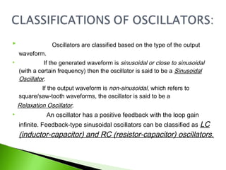 Oscillators are classified based on the type of the output
waveform.
 If the generated waveform is sinusoidal or close to sinusoidal
(with a certain frequency) then the oscillator is said to be a Sinusoidal
Oscillator.
If the output waveform is non-sinusoidal, which refers to
square/saw-tooth waveforms, the oscillator is said to be a
Relaxation Oscillator.
 An oscillator has a positive feedback with the loop gain
infinite. Feedback-type sinusoidal oscillators can be classified as LC
(inductor-capacitor) and RC (resistor-capacitor) oscillators.
 