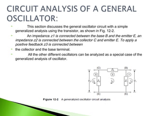  This section discusses the general oscillator circuit with a simple
generalized analysis using the transistor, as shown in Fig. 12-2.
 An impedance z1 is connected between the base B and the emitter E, an
impedance z2 is connected between the collector C and emitter E. To apply a
positive feedback z3 is connected between
 the collector and the base terminal.
 All the other different oscillators can be analyzed as a special case of the
generalized analysis of oscillator.
 