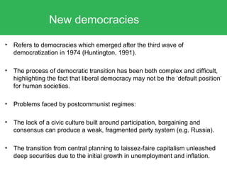 • Refers to democracies which emerged after the third wave of
democratization in 1974 (Huntington, 1991).
• The process of democratic transition has been both complex and difficult,
highlighting the fact that liberal democracy may not be the ‘default position’
for human societies.
• Problems faced by postcommunist regimes:
• The lack of a civic culture built around participation, bargaining and
consensus can produce a weak, fragmented party system (e.g. Russia).
• The transition from central planning to laissez-faire capitalism unleashed
deep securities due to the initial growth in unemployment and inflation.
New democracies
 