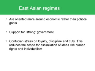 • Are oriented more around economic rather than political
goals
• Support for ‘strong’ government
• Confucian stress on loyalty, discipline and duty. This
reduces the scope for assimilation of ideas like human
rights and individualism
East Asian regimes
 
