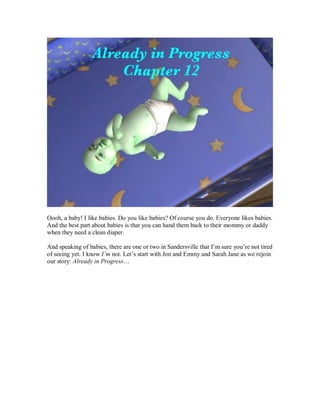 Oooh, a baby! I like babies. Do you like babies? Of course you do. Everyone likes babies.
And the best part about babies is that you can hand them back to their mommy or daddy
when they need a clean diaper.
And speaking of babies, there are one or two in Sandersville that I’m sure you’re not tired
of seeing yet. I know I’m not. Let’s start with Jon and Emmy and Sarah Jane as we rejoin
our story: Already in Progress…
 