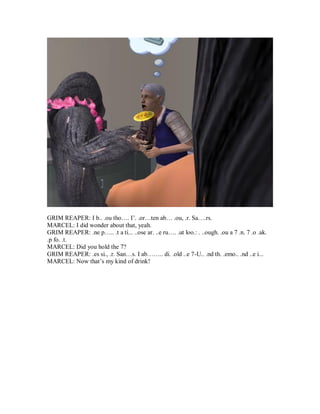 GRIM REAPER: I b.. .ou tho…. I’. .or…ten ab… .ou, .r. Sa….rs.
MARCEL: I did wonder about that, yeah.
GRIM REAPER: .ne p….. .t a ti... ..ose ar. ..e ru…. .ut loo.: . ..ough. .ou a 7 .n. 7 .o .ak.
.p fo. .t.
MARCEL: Did you hold the 7?
GRIM REAPER: .es si., .r. San…s. I ab…….. di. .old ..e 7-U.. .nd th. .emo.. .nd ..e i...
MARCEL: Now that’s my kind of drink!
 