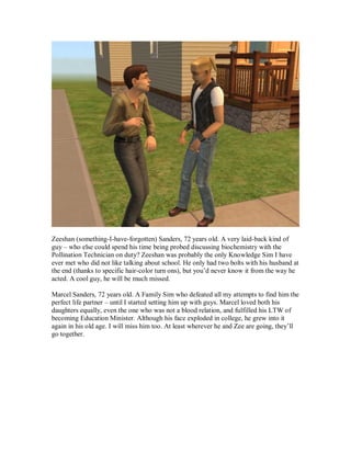 Zeeshan (something-I-have-forgotten) Sanders, 72 years old. A very laid-back kind of
guy – who else could spend his time being probed discussing biochemistry with the
Pollination Technician on duty? Zeeshan was probably the only Knowledge Sim I have
ever met who did not like talking about school. He only had two bolts with his husband at
the end (thanks to specific hair-color turn ons), but you’d never know it from the way he
acted. A cool guy, he will be much missed.
Marcel Sanders, 72 years old. A Family Sim who defeated all my attempts to find him the
perfect life partner – until I started setting him up with guys. Marcel loved both his
daughters equally, even the one who was not a blood relation, and fulfilled his LTW of
becoming Education Minister. Although his face exploded in college, he grew into it
again in his old age. I will miss him too. At least wherever he and Zee are going, they’ll
go together.
 