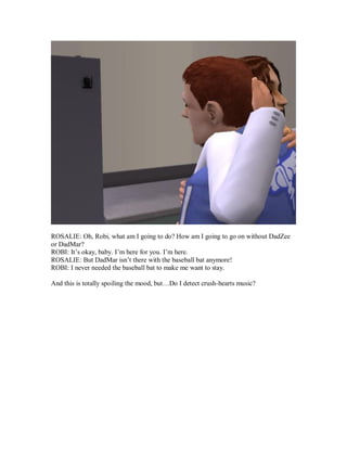 ROSALIE: Oh, Robi, what am I going to do? How am I going to go on without DadZee
or DadMar?
ROBI: It’s okay, baby. I’m here for you. I’m here.
ROSALIE: But DadMar isn’t there with the baseball bat anymore!
ROBI: I never needed the baseball bat to make me want to stay.
And this is totally spoiling the mood, but…Do I detect crush-hearts music?
 