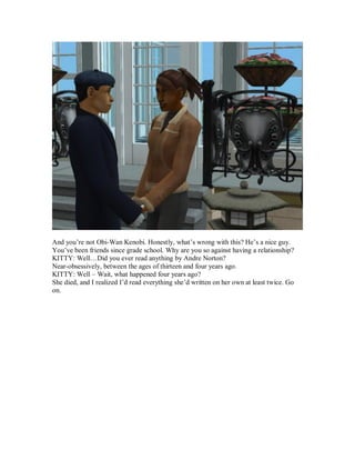 And you’re not Obi-Wan Kenobi. Honestly, what’s wrong with this? He’s a nice guy.
You’ve been friends since grade school. Why are you so against having a relationship?
KITTY: Well…Did you ever read anything by Andre Norton?
Near-obsessively, between the ages of thirteen and four years ago.
KITTY: Well – Wait, what happened four years ago?
She died, and I realized I’d read everything she’d written on her own at least twice. Go
on.
 