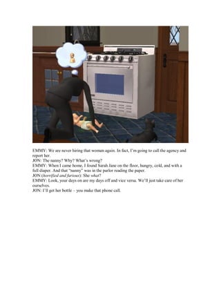 EMMY: We are never hiring that woman again. In fact, I’m going to call the agency and
report her.
JON: The nanny? Why? What’s wrong?
EMMY: When I came home, I found Sarah Jane on the floor, hungry, cold, and with a
full diaper. And that “nanny” was in the parlor reading the paper.
JON (horrified and furious): She what?
EMMY: Look, your days on are my days off and vice versa. We’ll just take care of her
ourselves.
JON: I’ll get her bottle – you make that phone call.
 