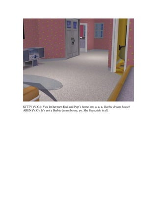 KITTY (V.O.): You let her turn Dad and Pop’s home into a, a, a, Barbie dream house!
AREN (V.O): It’s not a Barbie dream house, yo. She likes pink is all.
 