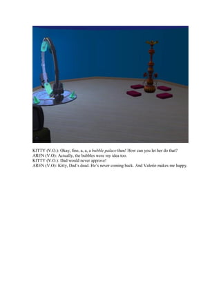 KITTY (V.O.): Okay, fine, a, a, a bubble palace then! How can you let her do that?
AREN (V.O): Actually, the bubbles were my idea too.
KITTY (V.O.): Dad would never approve!
AREN (V.O): Kitty, Dad’s dead. He’s never coming back. And Valerie makes me happy.
 