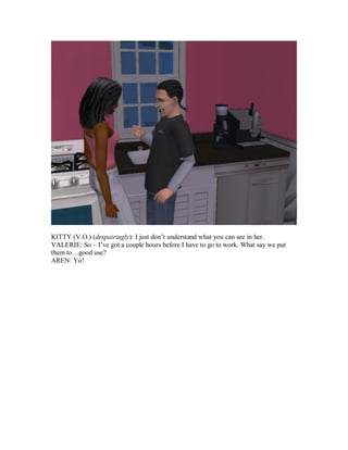 KITTY (V.O.) (despairingly): I just don’t understand what you can see in her.
VALERIE: So – I’ve got a couple hours before I have to go to work. What say we put
them to…good use?
AREN: Yo!
 