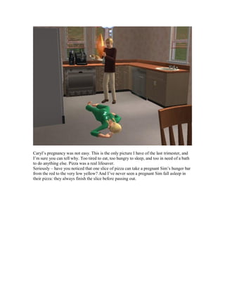 Caryl’s pregnancy was not easy. This is the only picture I have of the last trimester, and
I’m sure you can tell why. Too tired to eat, too hungry to sleep, and too in need of a bath
to do anything else. Pizza was a real lifesaver.
Seriously – have you noticed that one slice of pizza can take a pregnant Sim’s hunger bar
from the red to the very low yellow? And I’ve never seen a pregnant Sim fall asleep in
their pizza: they always finish the slice before passing out.
 
